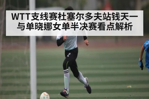 WTT支线赛杜塞尔多夫站钱天一与单晓娜女单半决赛看点解析